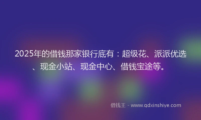 2025年的借钱那家银行底有：超级花、派派优选、现金小站、现金中心、借钱宝途等。