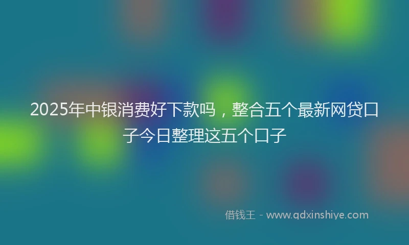 2025年中银消费好下款吗，整合五个最新网贷口子今日整理这五个口子