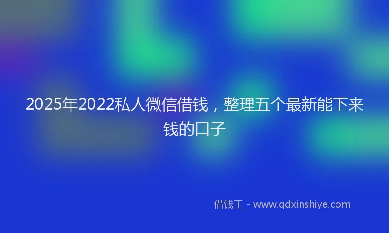 2025年2022私人微信借钱，整理五个最新能下来钱的口子
