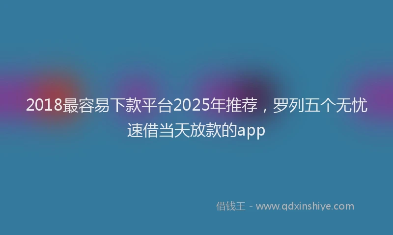2018最容易下款平台2025年推荐，罗列五个无忧速借当天放款的app