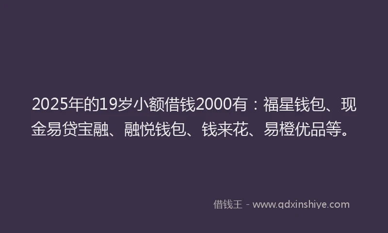 2025年的19岁小额借钱2000有：福星钱包、现金易贷宝融、融悦钱包、钱来花、易橙优品等。