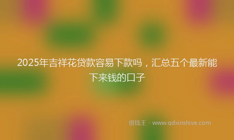 2025年吉祥花贷款容易下款吗，汇总五个最新能下来钱的口子