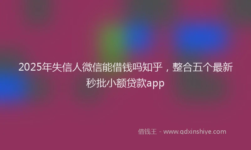 2025年失信人微信能借钱吗知乎，整合五个最新秒批小额贷款app