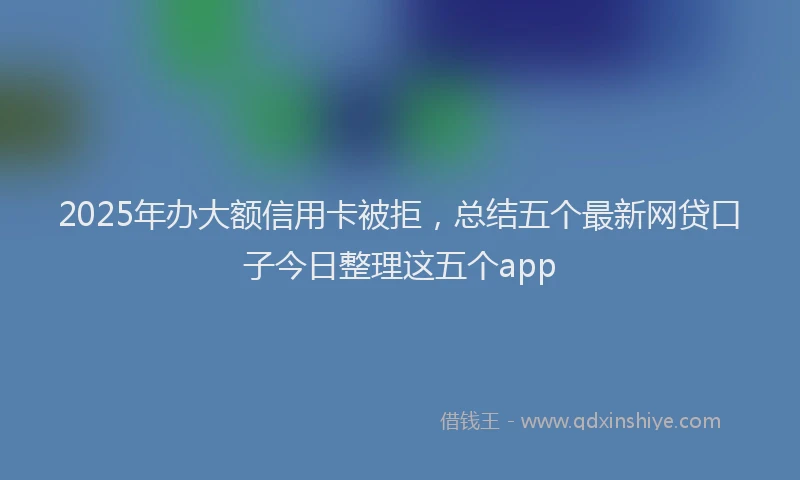 2025年办大额信用卡被拒，总结五个最新网贷口子今日整理这五个app