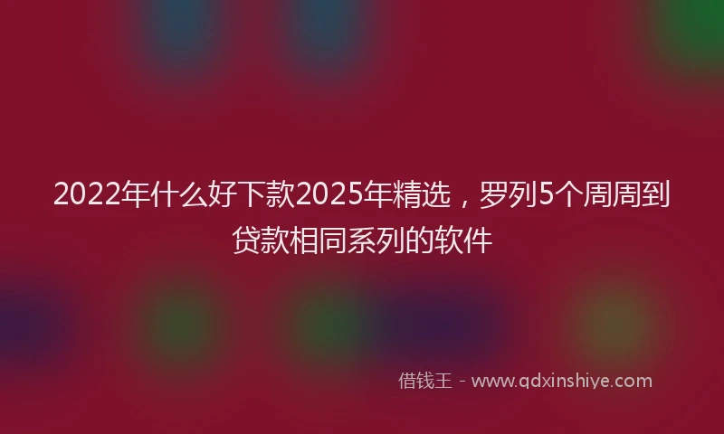 2022年什么好下款2025年精选，罗列5个周周到贷款相同系列的软件