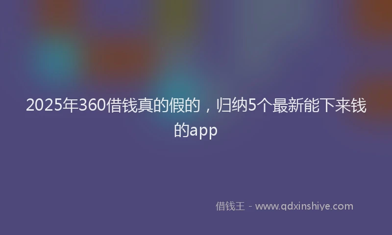 2025年360借钱真的假的，归纳5个最新能下来钱的app
