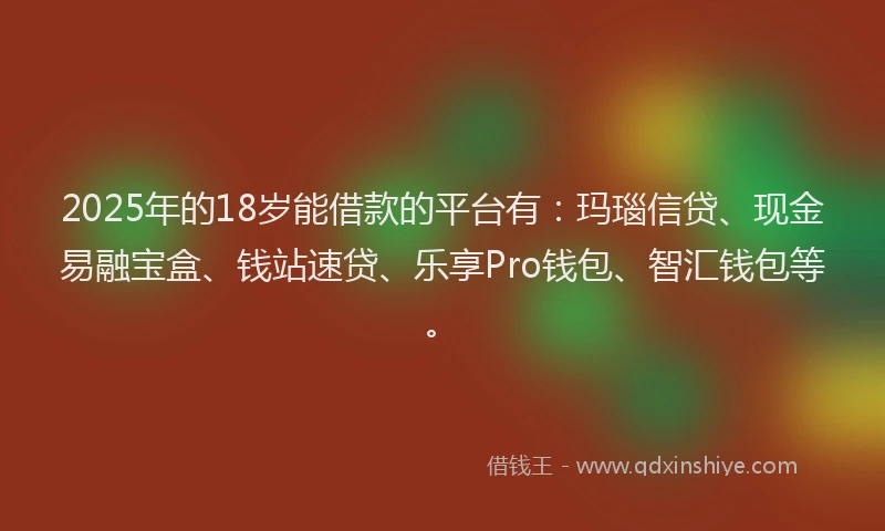 2025年的18岁能借款的平台有：玛瑙信贷、现金易融宝盒、钱站速贷、乐享Pro钱包、智汇钱包等。