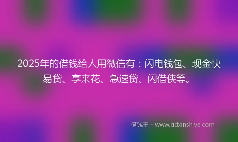 2025年的借钱给人用微信有：闪电钱包、现金快易贷、享来花、急速贷、闪借侠等。