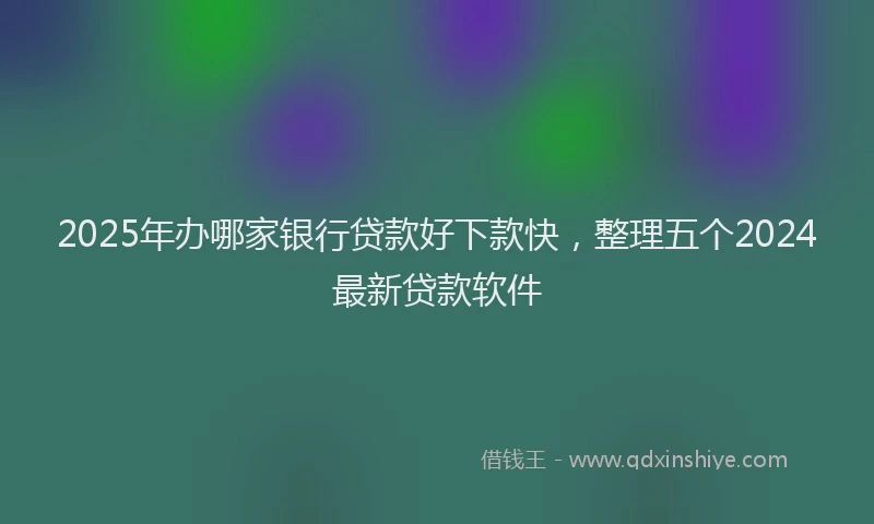 2025年办哪家银行贷款好下款快，整理五个2024最新贷款软件