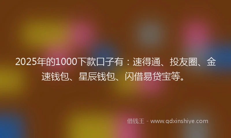 2025年的1000下款口子有：速得通、投友圈、金速钱包、星辰钱包、闪借易贷宝等。