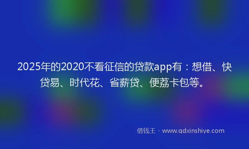 2025年的2020不看征信的贷款app有：想借、快贷易、时代花、省薪贷、便荔卡包等。