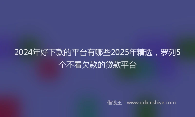 2024年好下款的平台有哪些2025年精选，罗列5个不看欠款的贷款平台
