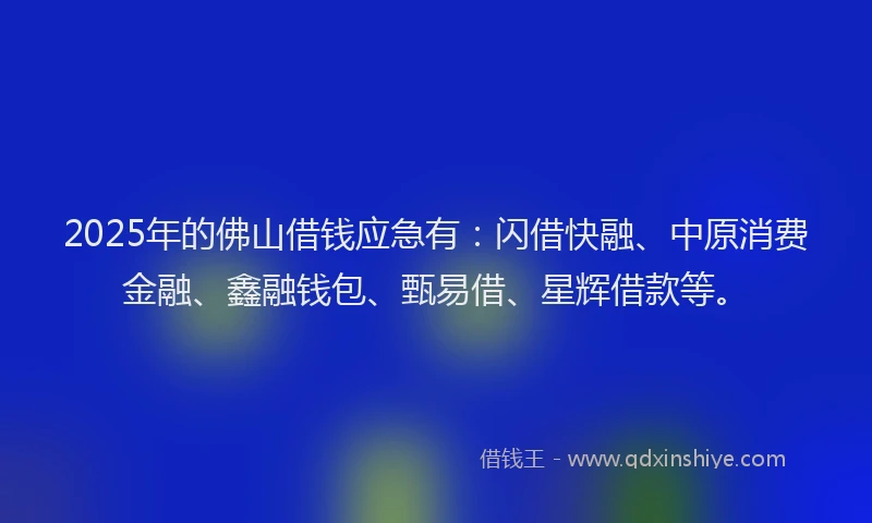 2025年的佛山借钱应急有：闪借快融、中原消费金融、鑫融钱包、甄易借、星辉借款等。