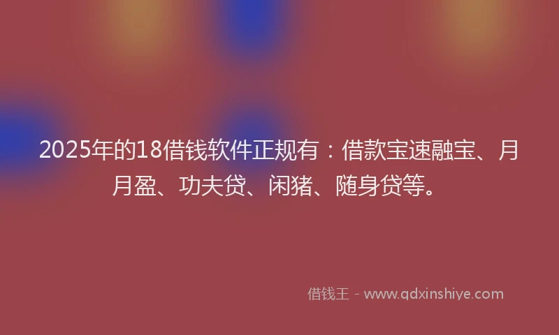 2025年的18借钱软件正规有：借款宝速融宝、月月盈、功夫贷、闲猪、随身贷等。