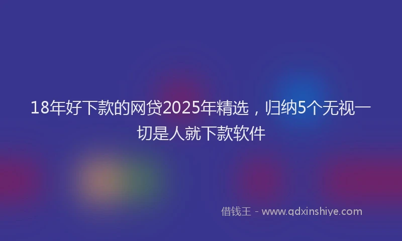 18年好下款的网贷2025年精选，归纳5个无视一切是人就下款软件