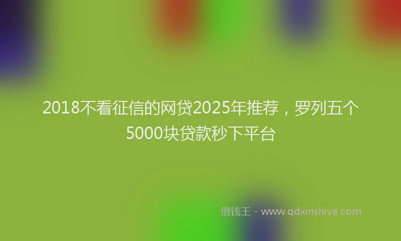 2018不看征信的网贷2025年推荐，罗列五个5000块贷款秒下平台