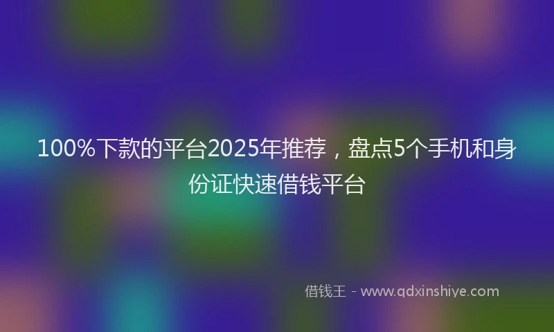 100%下款的平台2025年推荐，盘点5个手机和身份证快速借钱平台