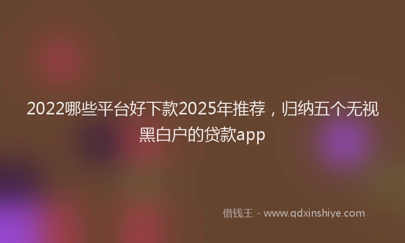 2022哪些平台好下款2025年推荐，归纳五个无视黑白户的贷款app