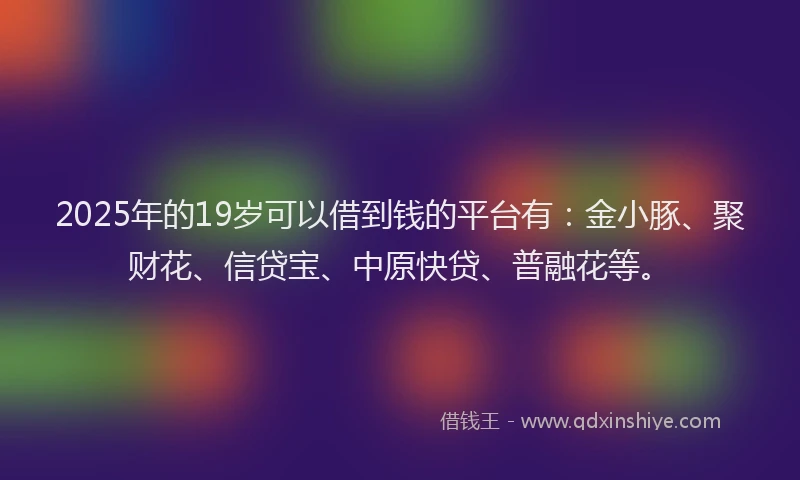 2025年的19岁可以借到钱的平台有：金小豚、聚财花、信贷宝、中原快贷、普融花等。