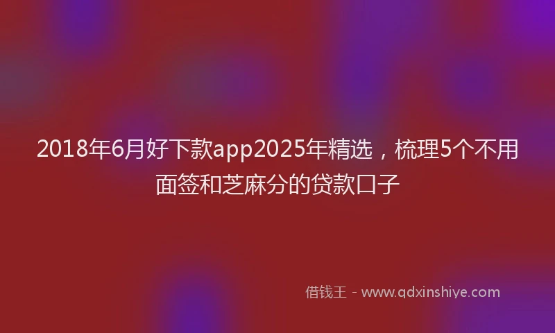 2018年6月好下款app2025年精选，梳理5个不用面签和芝麻分的贷款口子