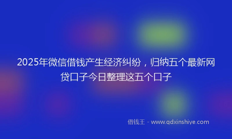 2025年微信借钱产生经济纠纷，归纳五个最新网贷口子今日整理这五个口子