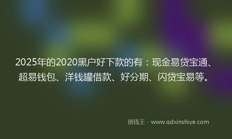 2025年的2020黑户好下款的有：现金易贷宝通、超易钱包、洋钱罐借款、好分期、闪贷宝易等。