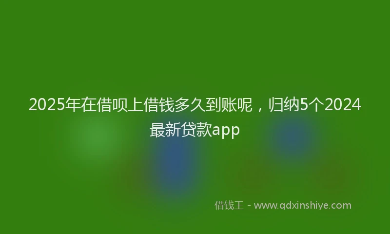 2025年在借呗上借钱多久到账呢，归纳5个2024最新贷款app