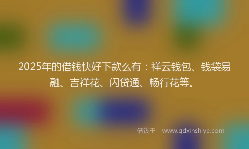 2025年的借钱快好下款么有：祥云钱包、钱袋易融、吉祥花、闪贷通、畅行花等。