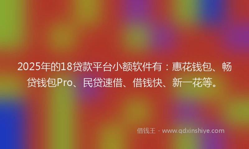 2025年的18贷款平台小额软件有：惠花钱包、畅贷钱包Pro、民贷速借、借钱快、新一花等。