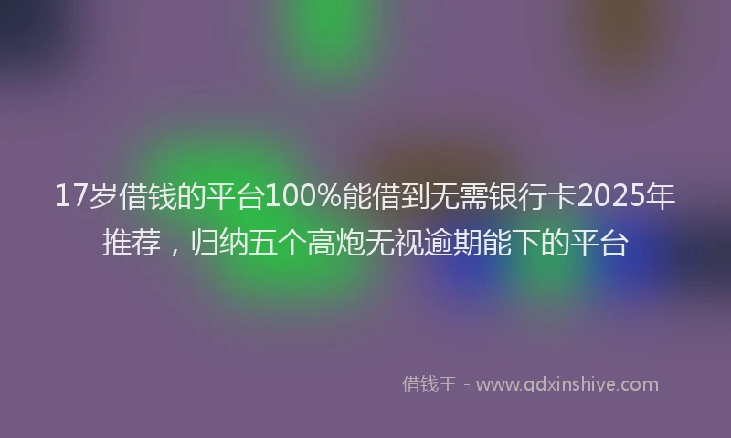 17岁借钱的平台100%能借到无需银行卡2025年推荐，归纳五个高炮无视逾期能下的平台