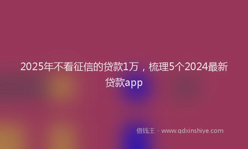 2025年不看征信的贷款1万，梳理5个2024最新贷款app