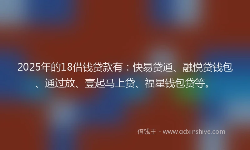 2025年的18借钱贷款有：快易贷通、融悦贷钱包、通过放、壹起马上贷、福星钱包贷等。