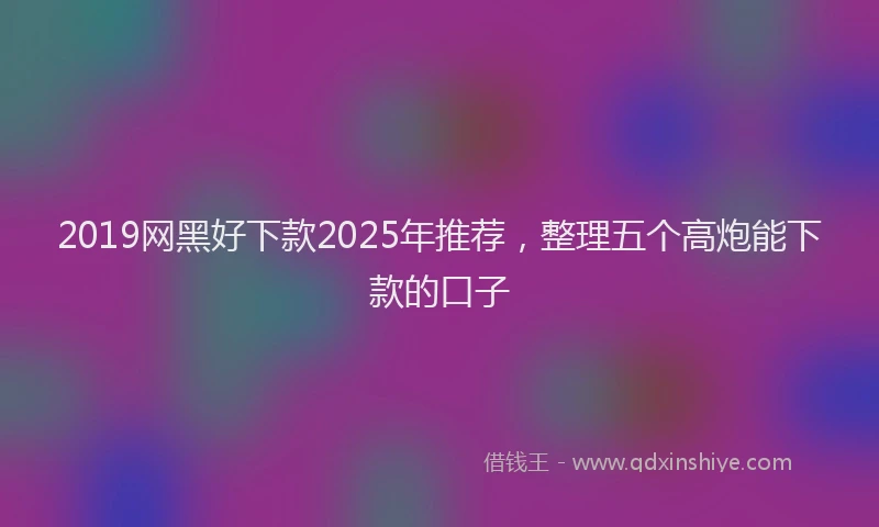 2019网黑好下款2025年推荐，整理五个高炮能下款的口子