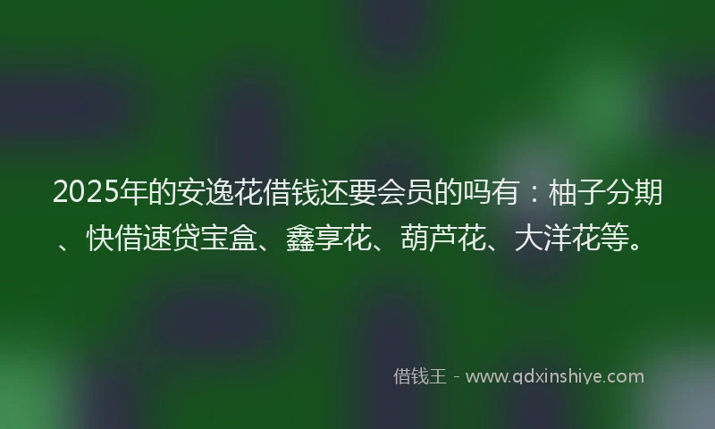 2025年的安逸花借钱还要会员的吗有：柚子分期、快借速贷宝盒、鑫享花、葫芦花、大洋花等。