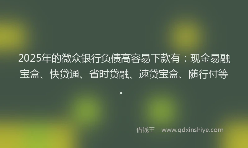 2025年的微众银行负债高容易下款有：现金易融宝盒、快贷通、省时贷融、速贷宝盒、随行付等。