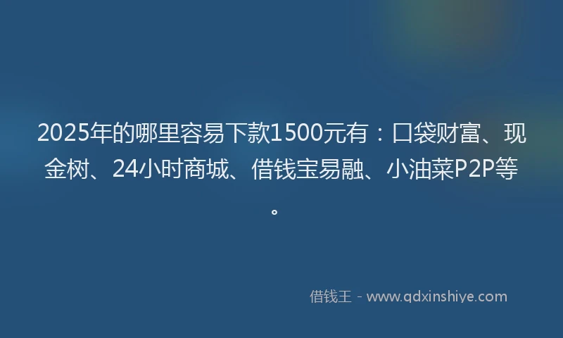 2025年的哪里容易下款1500元有：口袋财富、现金树、24小时商城、借钱宝易融、小油菜P2P等。