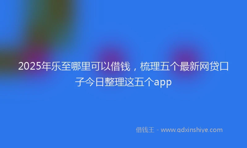 2025年乐至哪里可以借钱，梳理五个最新网贷口子今日整理这五个app