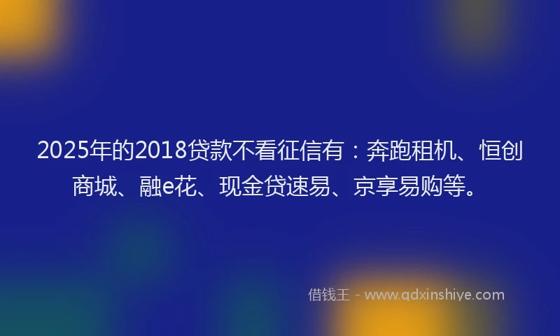 2025年的2018贷款不看征信有：奔跑租机、恒创商城、融e花、现金贷速易、京享易购等。