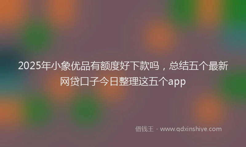 2025年小象优品有额度好下款吗，总结五个最新网贷口子今日整理这五个app