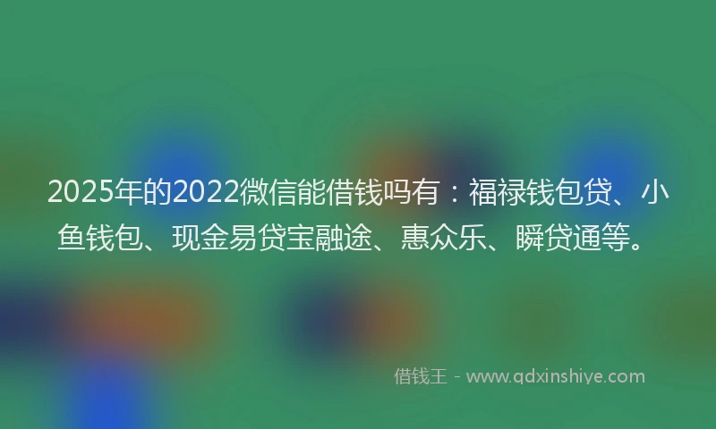 2025年的2022微信能借钱吗有：福禄钱包贷、小鱼钱包、现金易贷宝融途、惠众乐、瞬贷通等。