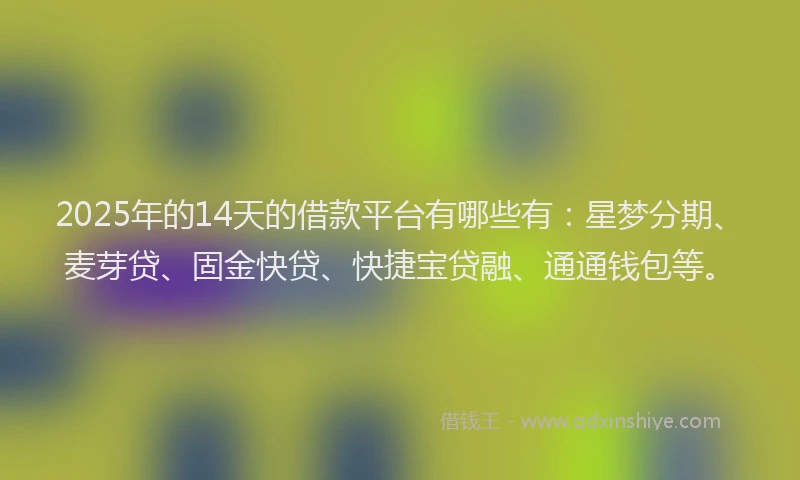 2025年的14天的借款平台有哪些有：星梦分期、麦芽贷、固金快贷、快捷宝贷融、通通钱包等。