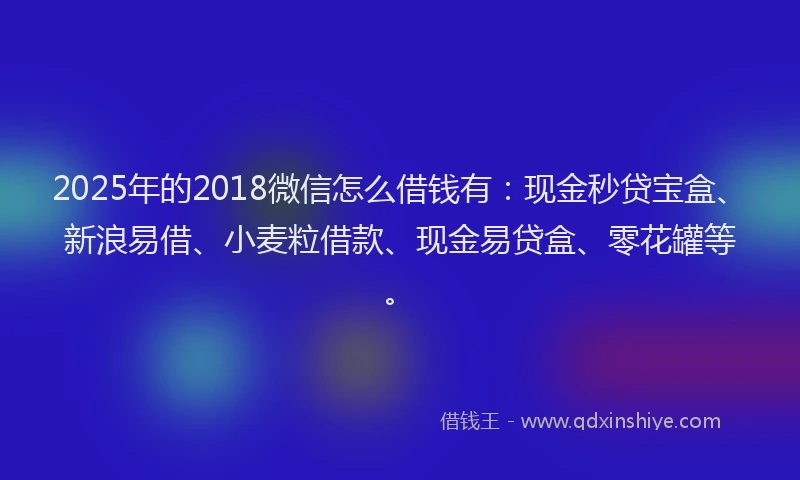 2025年的2018微信怎么借钱有：现金秒贷宝盒、新浪易借、小麦粒借款、现金易贷盒、零花罐等。