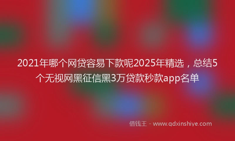 2021年哪个网贷容易下款呢2025年精选，总结5个无视网黑征信黑3万贷款秒款app名单