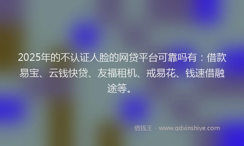 2025年的不认证人脸的网贷平台可靠吗有：借款易宝、云钱快贷、友福租机、戒易花、钱速借融途等。