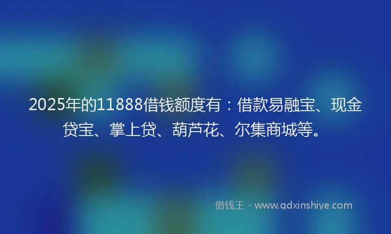 2025年的11888借钱额度有：借款易融宝、现金贷宝、掌上贷、葫芦花、尔集商城等。