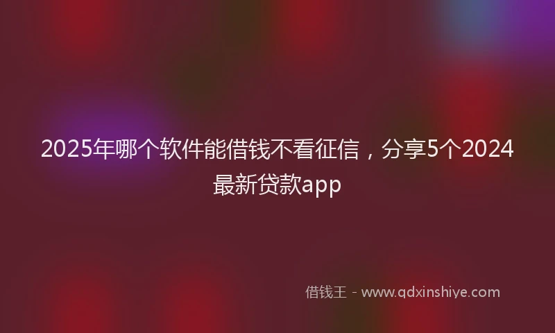 2025年哪个软件能借钱不看征信，分享5个2024最新贷款app