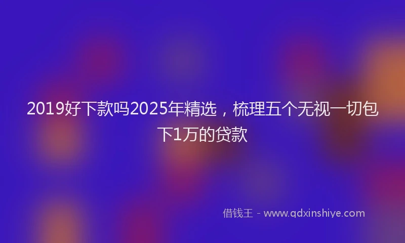 2019好下款吗2025年精选，梳理五个无视一切包下1万的贷款