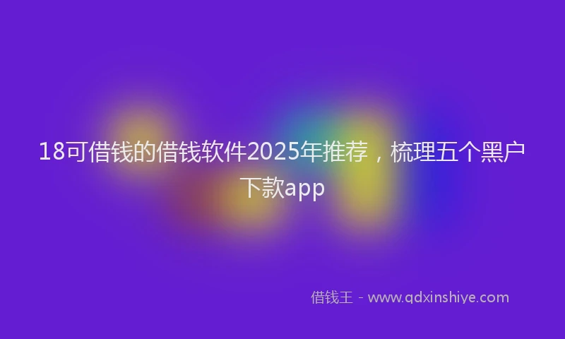 18可借钱的借钱软件2025年推荐，梳理五个黑户下款app