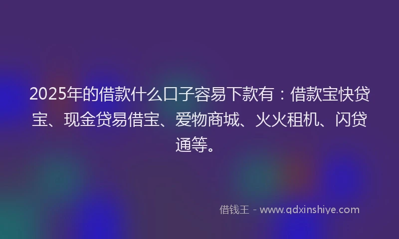 2025年的借款什么口子容易下款有：借款宝快贷宝、现金贷易借宝、爱物商城、火火租机、闪贷通等。