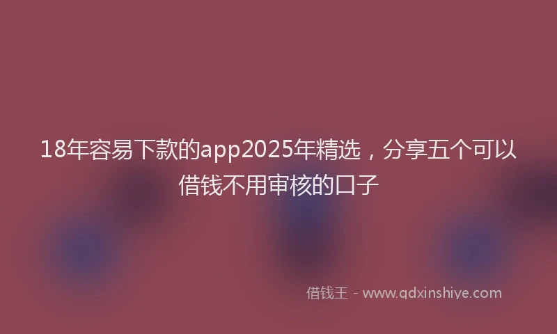 18年容易下款的app2025年精选，分享五个可以借钱不用审核的口子